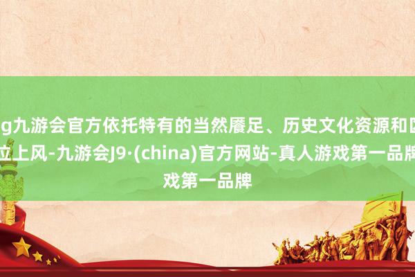 ag九游会官方依托特有的当然餍足、历史文化资源和区位上风-九游会J9·(china)官方网站-真人游戏第一品牌