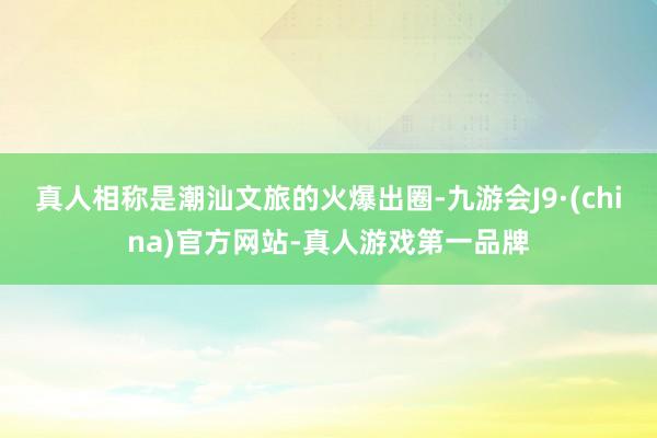 真人相称是潮汕文旅的火爆出圈-九游会J9·(china)官方网站-真人游戏第一品牌