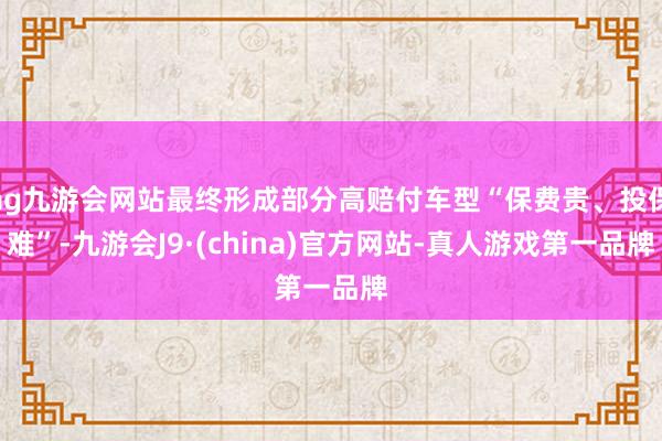 ag九游会网站最终形成部分高赔付车型“保费贵、投保难”-九游会J9·(china)官方网站-真人游戏第一品牌