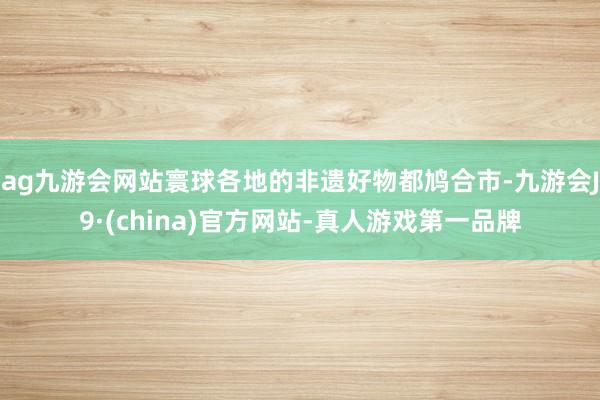 ag九游会网站寰球各地的非遗好物都鸠合市-九游会J9·(china)官方网站-真人游戏第一品牌