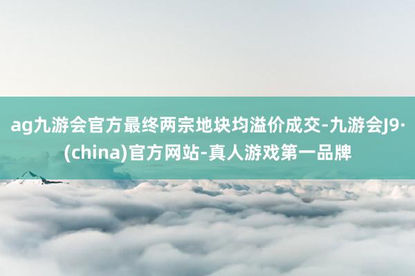 ag九游会官方最终两宗地块均溢价成交-九游会J9·(china)官方网站-真人游戏第一品牌