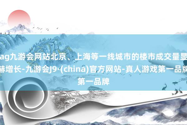 ag九游会网站　　北京、上海等一线城市的楼市成交量显赫增长-九游会J9·(china)官方网站-真人游戏第一品牌