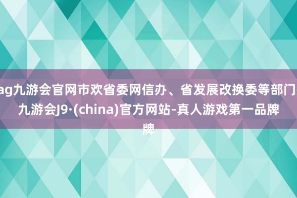 ag九游会官网市欢省委网信办、省发展改换委等部门-九游会J9·(china)官方网站-真人游戏第一品牌