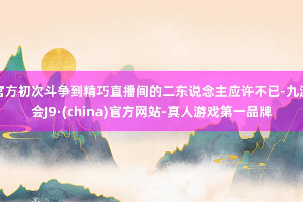 官方初次斗争到精巧直播间的二东说念主应许不已-九游会J9·(china)官方网站-真人游戏第一品牌