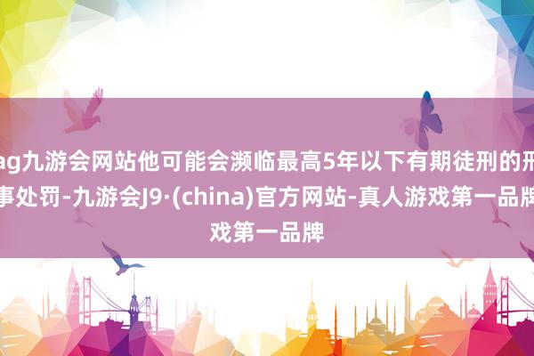 ag九游会网站他可能会濒临最高5年以下有期徒刑的刑事处罚-九游会J9·(china)官方网站-真人游戏第一品牌