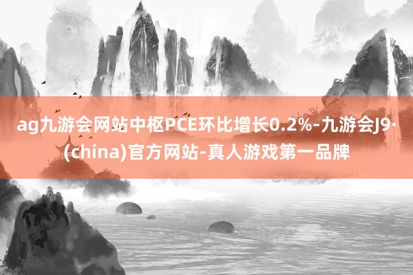 ag九游会网站中枢PCE环比增长0.2%-九游会J9·(china)官方网站-真人游戏第一品牌