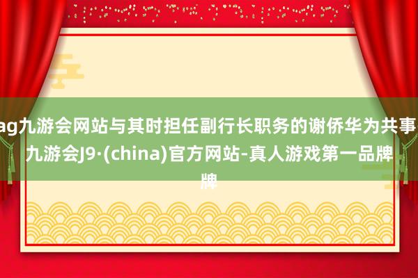 ag九游会网站与其时担任副行长职务的谢侨华为共事-九游会J9·(china)官方网站-真人游戏第一品牌