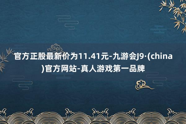 官方正股最新价为11.41元-九游会J9·(china)官方网站-真人游戏第一品牌