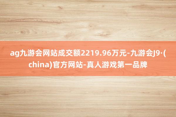 ag九游会网站成交额2219.96万元-九游会J9·(china)官方网站-真人游戏第一品牌