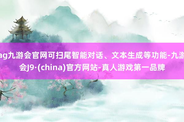 ag九游会官网可扫尾智能对话、文本生成等功能-九游会J9·(china)官方网站-真人游戏第一品牌