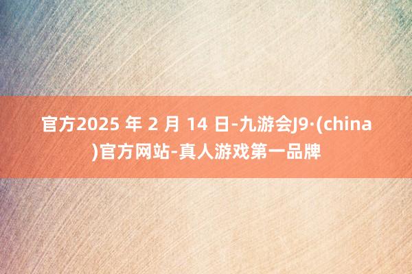 官方2025 年 2 月 14 日-九游会J9·(china)官方网站-真人游戏第一品牌