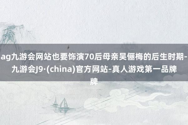 ag九游会网站也要饰演70后母亲吴俪梅的后生时期-九游会J9·(china)官方网站-真人游戏第一品牌