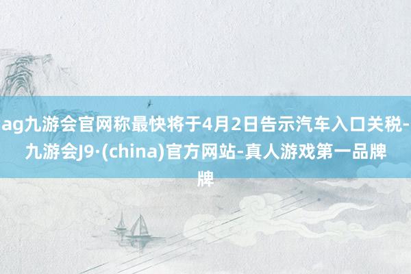 ag九游会官网称最快将于4月2日告示汽车入口关税-九游会J9·(china)官方网站-真人游戏第一品牌