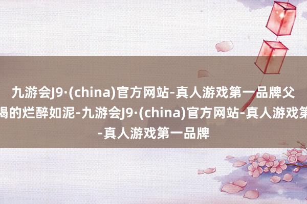 九游会J9·(china)官方网站-真人游戏第一品牌父亲通常喝的烂醉如泥-九游会J9·(china)官方网站-真人游戏第一品牌