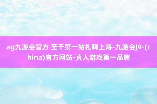 ag九游会官方 至于第一站礼聘上海-九游会J9·(china)官方网站-真人游戏第一品牌