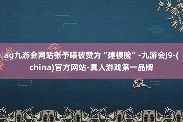 ag九游会网站张予曦被赞为“建模脸”-九游会J9·(china)官方网站-真人游戏第一品牌