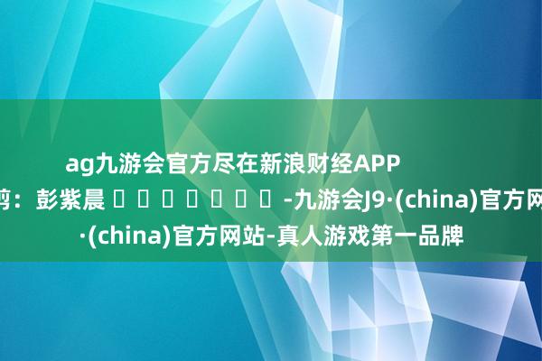 ag九游会官方尽在新浪财经APP            						职守裁剪：彭紫晨 							-九游会J9·(china)官方网站-真人游戏第一品牌