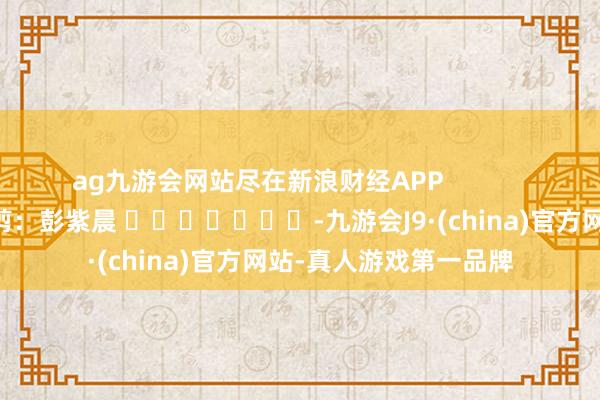 ag九游会网站尽在新浪财经APP            						株连裁剪：彭紫晨 							-九游会J9·(china)官方网站-真人游戏第一品牌