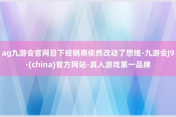 ag九游会官网目下经销商依然改动了想维-九游会J9·(china)官方网站-真人游戏第一品牌