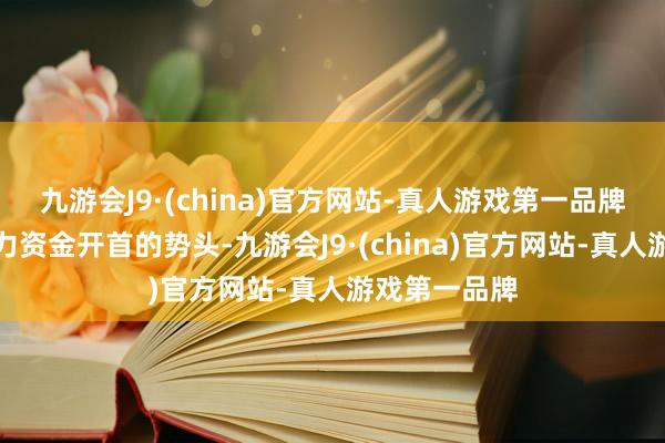 九游会J9·(china)官方网站-真人游戏第一品牌大有成为主力资金开首的势头-九游会J9·(china)官方网站-真人游戏第一品牌