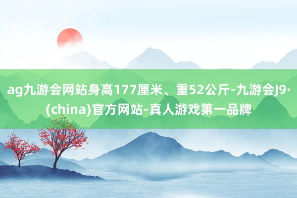 ag九游会网站身高177厘米、重52公斤-九游会J9·(china)官方网站-真人游戏第一品牌