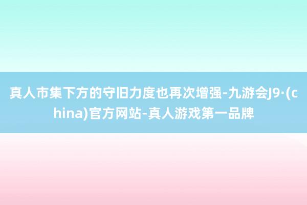 真人市集下方的守旧力度也再次增强-九游会J9·(china)官方网站-真人游戏第一品牌