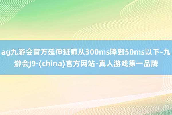 ag九游会官方延伸班师从300ms降到50ms以下-九游会J9·(china)官方网站-真人游戏第一品牌