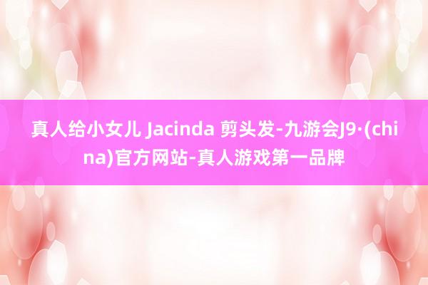 真人给小女儿 Jacinda 剪头发-九游会J9·(china)官方网站-真人游戏第一品牌