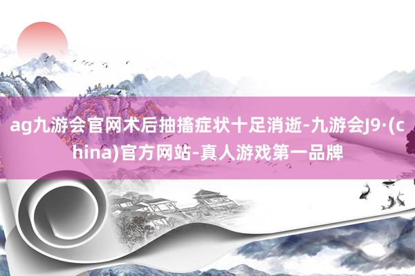 ag九游会官网术后抽搐症状十足消逝-九游会J9·(china)官方网站-真人游戏第一品牌