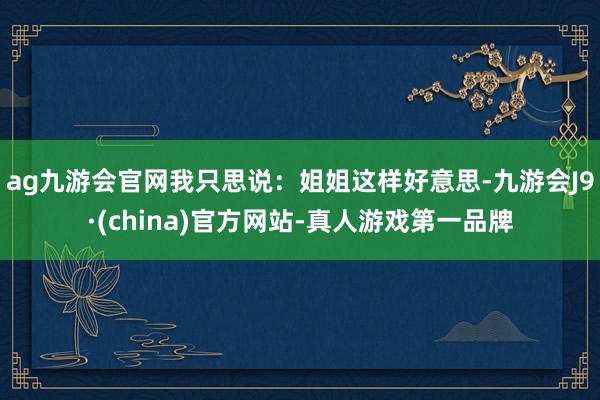 ag九游会官网我只思说：姐姐这样好意思-九游会J9·(china)官方网站-真人游戏第一品牌